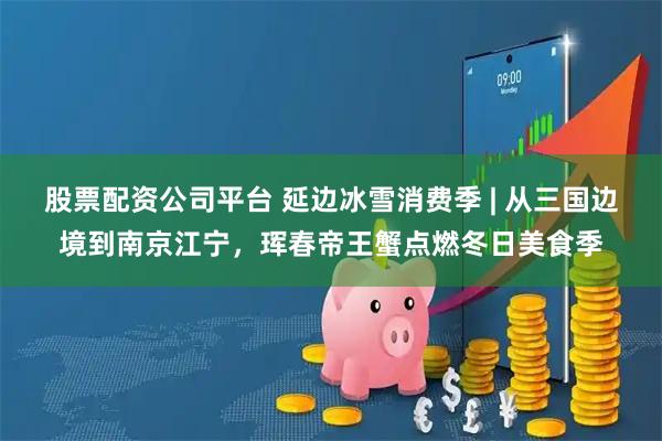 股票配资公司平台 延边冰雪消费季 | 从三国边境到南京江宁，珲春帝王蟹点燃冬日美食季