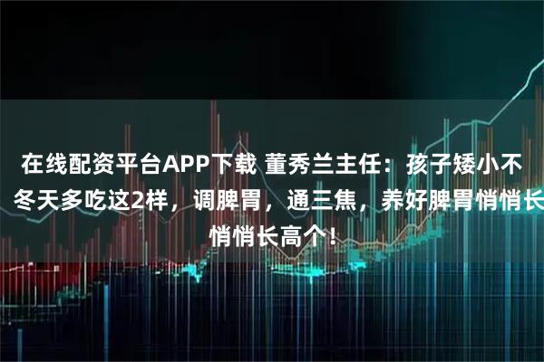 在线配资平台APP下载 董秀兰主任：孩子矮小不长个，冬天多吃这2样，调脾胃，通三焦，养好脾胃悄悄长高个！