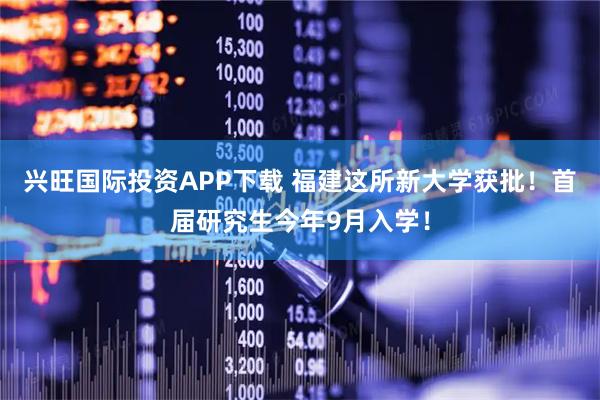 兴旺国际投资APP下载 福建这所新大学获批！首届研究生今年9月入学！