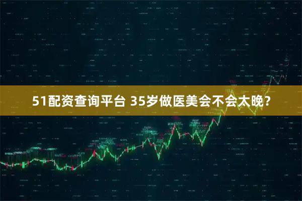 51配资查询平台 35岁做医美会不会太晚？