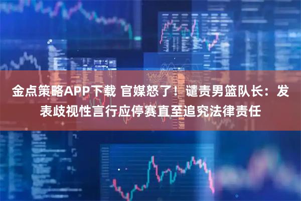金点策略APP下载 官媒怒了！谴责男篮队长：发表歧视性言行应停赛直至追究法律责任